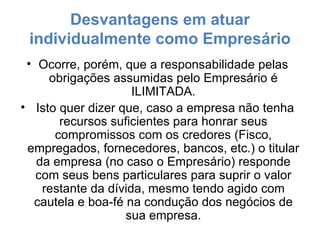 Desvantagens em atuar individualmente como Empresário Ocorre, porém, que a responsabilidade pelas obrigações assumidas pelo Empresário é ILIMITADA. Isto quer dizer que, caso a empresa não tenha recursos suficientes para honrar seus compromissos com os credores (Fisco, empregados, fornecedores, bancos, etc.) o titular da empresa (no caso o Empresário) responde com seus bens particulares para suprir o valor restante da dívida, mesmo tendo agido com cautela e boa-fé na condução dos negócios de sua empresa. 