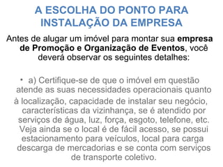 A ESCOLHA DO PONTO PARA INSTALAÇÃO DA EMPRESA Antes de alugar um imóvel para montar sua  empresa de Promoção e Organização de Eventos , você deverá observar os seguintes detalhes: a) Certifique-se de que o imóvel em questão atende as suas necessidades operacionais quanto à localização, capacidade de instalar seu negócio, características da vizinhança, se é atendido por serviços de água, luz, força, esgoto, telefone, etc. Veja ainda se o local é de fácil acesso, se possui estacionamento para veículos, local para carga  descarga de mercadorias e se conta com serviços de transporte coletivo. 
