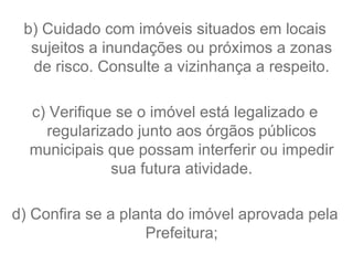 b) Cuidado com imóveis situados em locais sujeitos a inundações ou próximos a zonas de risco. Consulte a vizinhança a respeito. c) Verifique se o imóvel está legalizado e regularizado junto aos órgãos públicos municipais que possam interferir ou impedir sua futura atividade. d) Confira se a planta do imóvel aprovada pela Prefeitura; 