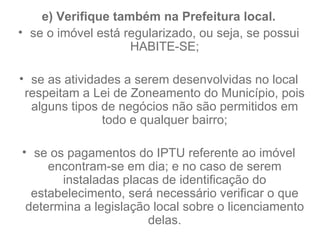 e) Verifique também na Prefeitura local. se o imóvel está regularizado, ou seja, se possui HABITE-SE; se as atividades a serem desenvolvidas no local respeitam a Lei de Zoneamento do Município, pois alguns tipos de negócios não são permitidos em todo e qualquer bairro; se os pagamentos do IPTU referente ao imóvel encontram-se em dia; e no caso de serem instaladas placas de identificação do estabelecimento, será necessário verificar o que determina a legislação local sobre o licenciamento delas. 