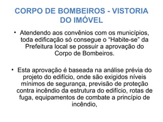 CORPO DE BOMBEIROS - VISTORIA DO IMÓVEL Atendendo aos convênios com os municípios, toda edificação só consegue o “Habite-se” da Prefeitura local se possuir a aprovação do Corpo de Bombeiros. Esta aprovação é baseada na análise prévia do projeto do edifício, onde são exigidos níveis mínimos de segurança, previsão de proteção contra incêndio da estrutura do edifício, rotas de fuga, equipamentos de combate a princípio de incêndio, 