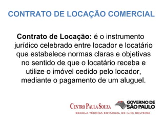 Contrato de Locação:  é o instrumento jurídico celebrado entre locador e locatário que estabelece normas claras e objetivas no sentido de que o locatário receba e utilize o imóvel cedido pelo locador, mediante o pagamento de um aluguel. CONTRATO DE LOCAÇÃO COMERCIAL 