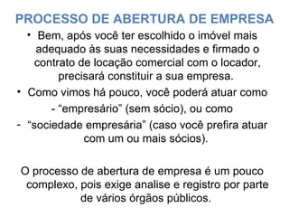 PROCESSO DE ABERTURA DE EMPRESA Bem, após você ter escolhido o imóvel mais adequado às suas necessidades e firmado o contrato de locação comercial com o locador, precisará constituir a sua empresa.  Como vimos há pouco, você poderá atuar como - “empresário” (sem sócio), ou como  “ sociedade empresária” (caso você prefira atuar com um ou mais sócios).  O processo de abertura de empresa é um pouco complexo, pois exige analise e registro por parte de vários órgãos públicos.  