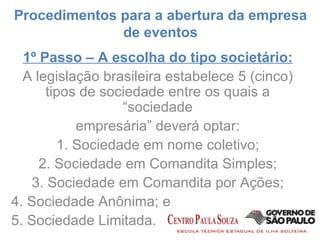1º Passo – A escolha do tipo societário: A legislação brasileira estabelece 5 (cinco) tipos de sociedade entre os quais a “sociedade empresária” deverá optar: 1. Sociedade em nome coletivo; 2. Sociedade em Comandita Simples; 3. Sociedade em Comandita por Ações; 4. Sociedade Anônima; e 5. Sociedade Limitada. Procedimentos para a abertura da empresa de eventos 