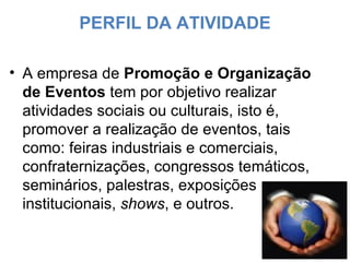 PERFIL DA ATIVIDADE A empresa de  Promoção e Organização de Eventos  tem por objetivo realizar atividades sociais ou culturais, isto é, promover a realização de eventos, tais como: feiras industriais e comerciais, confraternizações, congressos temáticos, seminários, palestras, exposições institucionais,  shows , e outros. 