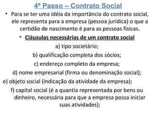 4º Passo – Contrato Social Para se ter uma idéia da importância do contrato social, ele representa para a empresa (pessoa jurídica) o que a certidão de nascimento é para as pessoas físicas. Cláusulas necessárias de um contrato social a) tipo societário; b) qualificação completa dos sócios; c) endereço completo da empresa; d) nome empresarial (firma ou denominação social); e) objeto social (indicação da atividade da empresa); f) capital social (é a quantia representada por bens ou dinheiro, necessária para que a empresa possa iniciar suas atividades); 