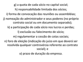 g) a quota de cada sócio no capital social; h) responsabilidade limitada dos sócios; i) forma de convocação das reuniões ou assembléias; j) nomeação do administrador e seus poderes (no próprio contrato social ou em documento separado); k) a participação de cada sócio nos lucros e perdas; l) exclusão ou falecimento de sócio; m) regulamentar a cessão de cotas sociais; n) foro de eleição (indicação do juízo em que deverá ser resolvida qualquer controvérsia referente ao contrato social); e o) prazo de duração da empresa. 