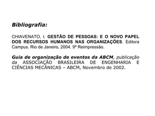 Bibliografia: CHIAVENATO, I.  GESTÃO DE PESSOAS: E O NOVO PAPEL DOS RECURSOS HUMANOS NAS ORGANIZAÇÕES . Editora Campus. Rio de Janeiro, 2004. 9ª Reimpressão. Guia de organização de eventos da ABCM , publicação da  ASSOCIAÇÃO BRASILEIRA DE ENGENHARIA E CIÊNCIAS MECÂNICAS – ABCM, Novembro de 2002. 
