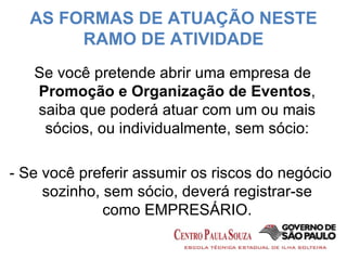 AS FORMAS DE ATUAÇÃO NESTE RAMO DE ATIVIDADE Se você pretende abrir uma empresa de  Promoção e Organização de Eventos , saiba que poderá atuar com um ou mais sócios, ou individualmente, sem sócio: -  Se você preferir assumir os riscos do negócio sozinho, sem sócio, deverá registrar-se como EMPRESÁRIO. 