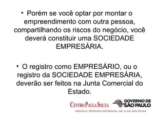Porém se você optar por montar o empreendimento com outra pessoa, compartilhando os riscos do negócio, você deverá constituir uma SOCIEDADE EMPRESÁRIA. O registro como EMPRESÁRIO, ou o registro da SOCIEDADE EMPRESÁRIA, deverão ser feitos na Junta Comercial do Estado. 