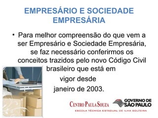 EMPRESÁRIO E SOCIEDADE EMPRESÁRIA Para melhor compreensão do que vem a ser Empresário e Sociedade Empresária, se faz necessário conferirmos os conceitos trazidos pelo novo Código Civil brasileiro que está em  vigor desde  janeiro de 2003. 
