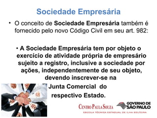 Sociedade Empresária O conceito de  Sociedade Empresária  também é fornecido pelo novo Código Civil em seu art. 982: •  A Sociedade Empresária tem por objeto o exercício de atividade própria de empresário sujeito a registro, inclusive a sociedade por ações, independentemente de seu objeto, devendo inscrever-se na  Junta Comercial  do  respectivo Estado. 