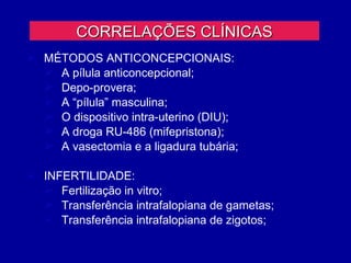 CORRELAÇÕES CLÍNICAS
 MÉTODOS ANTICONCEPCIONAIS:
   A pílula anticoncepcional;
   Depo-provera;
   A “pílula” masculina;
   O dispositivo intra-uterino (DIU);
   A droga RU-486 (mifepristona);
   A vasectomia e a ligadura tubária;

 INFERTILIDADE:
   Fertilização in vitro;
   Transferência intrafalopiana de gametas;
   Transferência intrafalopiana de zigotos;
 