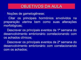 OBJETIVOS DA AULA
 Noções de gametogênese;
 Citar os principais hormônios envolvidos na
preparação uterina bem como suas alterações
morfológicas;
 Descrever os principais eventos da 1ª semana do
desenvolvimento embrionário correlacionando com
os achados clínicos;
 Descrever os principais eventos da 2ª semana do
desenvolvimento embrionário com correlacionando
com os achados;
 