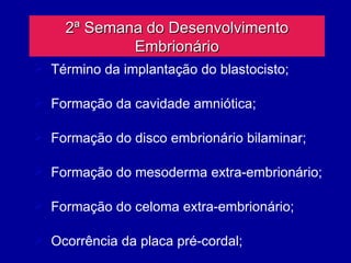 2ª Semana do Desenvolvimento
             Embrionário
 Término da implantação do blastocisto;

 Formação da cavidade amniótica;

 Formação do disco embrionário bilaminar;

 Formação do mesoderma extra-embrionário;

 Formação do celoma extra-embrionário;

 Ocorrência da placa pré-cordal;
 