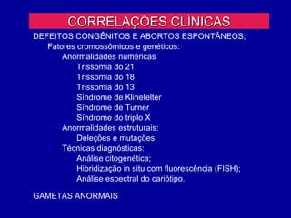 CORRELAÇÕES CLÍNICAS
   DEFEITOS CONGÊNITOS E ABORTOS ESPONTÂNEOS;
     Fatores cromossômicos e genéticos:
        Anormalidades numéricas
           Trissomia do 21
           Trissomia do 18
           Trissomia do 13
           Síndrome de Klinefelter
           Síndrome de Turner
           Síndrome do triplo X
        Anormalidades estruturais:
           Deleções e mutações
        Técnicas diagnósticas:
           Análise citogenética;
           Hibridização in situ com fluorescência (FISH);
           Análise espectral do cariótipo.

   GAMETAS ANORMAIS
 