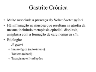 Gastrite Crônica
• Muito associada a presença do Helicobacter pylori
• Há inflamação na mucosa que resultam na atrofia da
mesma incluindo metaplasia epitelial, displasia,
anaplasia com a formação de carcinomas in situ.
• Etiologia:
– H. pylori
– Imunológica (auto-imune)
– Tóxicas (álcool)
– Tabagismo e Irradiações
 