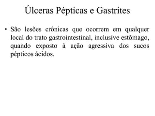 Úlceras Pépticas e Gastrites
• São lesões crônicas que ocorrem em qualquer
local do trato gastrointestinal, inclusive estômago,
quando exposto à ação agressiva dos sucos
pépticos ácidos.
 