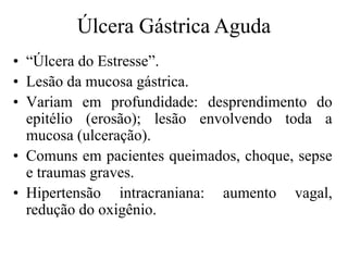 • “Úlcera do Estresse”.
• Lesão da mucosa gástrica.
• Variam em profundidade: desprendimento do
epitélio (erosão); lesão envolvendo toda a
mucosa (ulceração).
• Comuns em pacientes queimados, choque, sepse
e traumas graves.
• Hipertensão intracraniana: aumento vagal,
redução do oxigênio.
Úlcera Gástrica Aguda
 