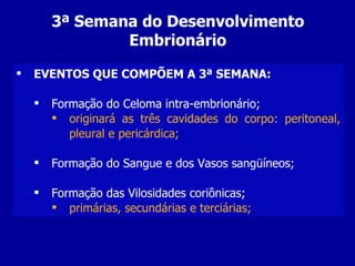 3ª Semana do Desenvolvimento
                Embrionário

   EVENTOS QUE COMPÕEM A 3ª SEMANA:

       Formação do Celoma intra-embrionário;
         originará as três cavidades do corpo: peritoneal,
           pleural e pericárdica;

       Formação do Sangue e dos Vasos sangüíneos;

       Formação das Vilosidades coriônicas;
         primárias, secundárias e terciárias;
 