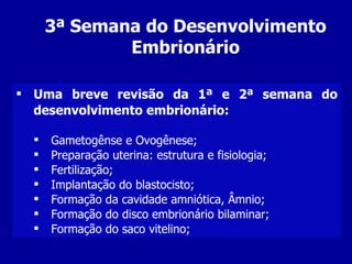 3ª Semana do Desenvolvimento
              Embrionário

 Uma breve revisão da 1ª e 2ª semana do
  desenvolvimento embrionário:

     Gametogênse e Ovogênese;
     Preparação uterina: estrutura e fisiologia;
     Fertilização;
     Implantação do blastocisto;
     Formação da cavidade amniótica, Âmnio;
     Formação do disco embrionário bilaminar;
     Formação do saco vitelino;
 