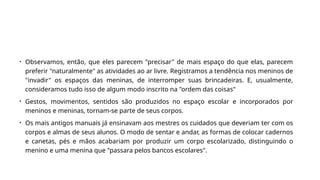 • Observamos, então, que eles parecem "precisar" de mais espaço do que elas, parecem
preferir "naturalmente" as atividades ao ar livre. Registramos a tendência nos meninos de
"invadir" os espaços das meninas, de interromper suas brincadeiras. E, usualmente,
consideramos tudo isso de algum modo inscrito na "ordem das coisas"
• Gestos, movimentos, sentidos são produzidos no espaço escolar e incorporados por
meninos e meninas, tornam-se parte de seus corpos.
• Os mais antigos manuais já ensinavam aos mestres os cuidados que deveriam ter com os
corpos e almas de seus alunos. O modo de sentar e andar, as formas de colocar cadernos
e canetas, pés e mãos acabariam por produzir um corpo escolarizado, distinguindo o
menino e uma menina que "passara pelos bancos escolares".
 
