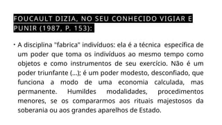 FOUCAULT DIZIA, NO SEU CONHECIDO VIGIAR E
PUNIR (1987, P. 153):
• A disciplina "fabrica" indivíduos: ela é a técnica específica de
um poder que toma os indivíduos ao mesmo tempo como
objetos e como instrumentos de seu exercício. Não é um
poder triunfante (...); é um poder modesto, desconfiado, que
funciona a modo de uma economia calculada, mas
permanente. Humildes modalidades, procedimentos
menores, se os compararmos aos rituais majestosos da
soberania ou aos grandes aparelhos de Estado.
 