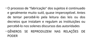 • O processo de "fabricação" dos sujeitos é continuado
e geralmente muito sutil, quase imperceptível. Antes
de tentar percebê-lo pela leitura das leis ou dos
decretos que instalam e regulam as instituições ou
percebê-lo nos solenes discursos das autoridades
• GÊNEROS SE REPRODUZEM NAS RELAÇÕES DE
PODER
 