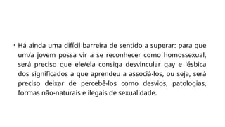 • Há ainda uma difícil barreira de sentido a superar: para que
um/a jovem possa vir a se reconhecer como homossexual,
será preciso que ele/ela consiga desvincular gay e lésbica
dos significados a que aprendeu a associá-los, ou seja, será
preciso deixar de percebê-los como desvios, patologias,
formas não-naturais e ilegais de sexualidade.
 