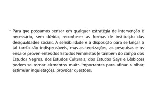 • Para que possamos pensar em qualquer estratégia de intervenção é
necessário, sem dúvida, reconhecer as formas de instituição das
desigualdades sociais. A sensibilidade e a disposição para se lançar a
tal tarefa são indispensáveis, mas as teorizações, as pesquisas e os
ensaios provenientes dos Estudos Feministas (e também do campo dos
Estudos Negros, dos Estudos Culturais, dos Estudos Gays e Lésbicos)
podem se tornar elementos muito importantes para afinar o olhar,
estimular inquietações, provocar questões.
 