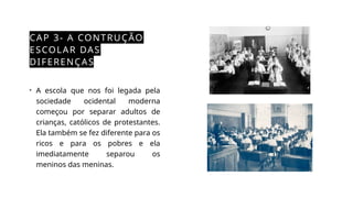 CAP 3- A CONTRUÇÃO
ESCOLAR DAS
DIFERENÇAS
• A escola que nos foi legada pela
sociedade ocidental moderna
começou por separar adultos de
crianças, católicos de protestantes.
Ela também se fez diferente para os
ricos e para os pobres e ela
imediatamente separou os
meninos das meninas.
 