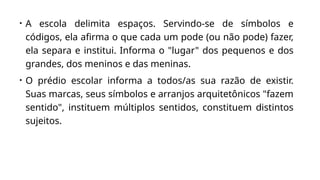 • A escola delimita espaços. Servindo-se de símbolos e
códigos, ela afirma o que cada um pode (ou não pode) fazer,
ela separa e institui. Informa o "lugar" dos pequenos e dos
grandes, dos meninos e das meninas.
• O prédio escolar informa a todos/as sua razão de existir.
Suas marcas, seus símbolos e arranjos arquitetônicos "fazem
sentido", instituem múltiplos sentidos, constituem distintos
sujeitos.
 