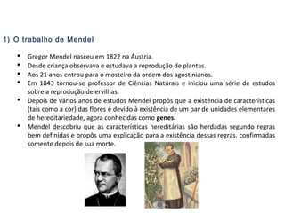 1) O trabalho de Mendel
 Gregor Mendel nasceu em 1822 na Áustria.
 Desde criança observava e estudava a reprodução de plantas.
 Aos 21 anos entrou para o mosteiro da ordem dos agostinianos.
 Em 1843 tornou-se professor de Ciências Naturais e iniciou uma série de estudos
sobre a reprodução de ervilhas.
 Depois de vários anos de estudos Mendel propôs que a existência de características
(tais como a cor) das flores é devido à existência de um par de unidades elementares
de hereditariedade, agora conhecidas como genes.
 Mendel descobriu que as características hereditárias são herdadas segundo regras
bem definidas e propôs uma explicação para a existência dessas regras, confirmadas
somente depois de sua morte.
 
