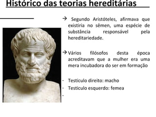  Segundo Aristóteles, afirmava que
existiria no sêmen, uma espécie de
substância responsável pela
hereditariedade.
Vários filósofos desta época
acreditavam que a mulher era uma
mera incubadora do ser em formação
- Testiculo direito: macho
- Testiculo esquerdo: femea
-
Histórico das teorias hereditárias
 