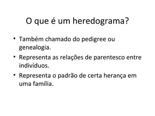 O que é um heredograma?
• Também chamado do pedigree ou
genealogia.
• Representa as relações de parentesco entre
indivíduos.
• Representa o padrão de certa herança em
uma família.
 