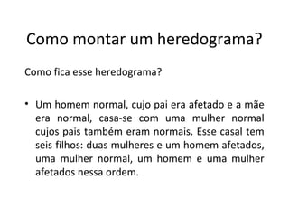 Como montar um heredograma?
Como fica esse heredograma?
• Um homem normal, cujo pai era afetado e a mãe
era normal, casa-se com uma mulher normal
cujos pais também eram normais. Esse casal tem
seis filhos: duas mulheres e um homem afetados,
uma mulher normal, um homem e uma mulher
afetados nessa ordem.
 
