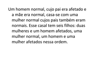 Um homem normal, cujo pai era afetado e
a mãe era normal, casa-se com uma
mulher normal cujos pais também eram
normais. Esse casal tem seis filhos: duas
mulheres e um homem afetados, uma
mulher normal, um homem e uma
mulher afetados nessa ordem.
 