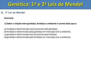 3) 1ª Lei de Mendel
Exercícios
1) Sobre a relação entre genótipo, fenótipo e ambiente é correto dizer que o
a) Fenótipo é determinado exclusivamente pelo genótipo.
b) fenótipo é determinado pelo genótipo em interação com o ambiente.
c) genótipo é determinado exclusivamente pelo fenótipo
d) genótipo é determinado pelo fenótipo em interação com o ambiente.
Genética: 1ª e 2ª Leis de MendelGenética: 1ª e 2ª Leis de Mendel
 
