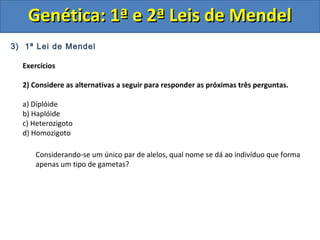 3) 1ª Lei de Mendel
Exercícios
2) Considere as alternativas a seguir para responder as próximas três perguntas.
a) Diplóide
b) Haplóide
c) Heterozigoto
d) Homozigoto
Genética: 1ª e 2ª Leis de MendelGenética: 1ª e 2ª Leis de Mendel
Considerando-se um único par de alelos, qual nome se dá ao indivíduo que forma
apenas um tipo de gametas?
 