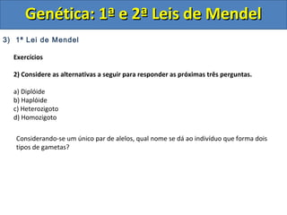 3) 1ª Lei de Mendel
Exercícios
2) Considere as alternativas a seguir para responder as próximas três perguntas.
a) Diplóide
b) Haplóide
c) Heterozigoto
d) Homozigoto
Genética: 1ª e 2ª Leis de MendelGenética: 1ª e 2ª Leis de Mendel
Considerando-se um único par de alelos, qual nome se dá ao indivíduo que forma dois
tipos de gametas?
 
