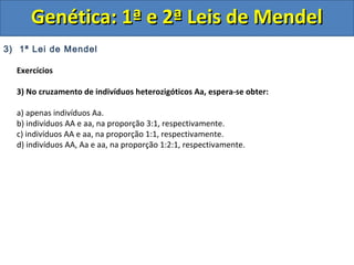 3) 1ª Lei de Mendel
Exercícios
3) No cruzamento de indivíduos heterozigóticos Aa, espera-se obter:
a) apenas indivíduos Aa.
b) indivíduos AA e aa, na proporção 3:1, respectivamente.
c) indivíduos AA e aa, na proporção 1:1, respectivamente.
d) indivíduos AA, Aa e aa, na proporção 1:2:1, respectivamente.
Genética: 1ª e 2ª Leis de MendelGenética: 1ª e 2ª Leis de Mendel
 