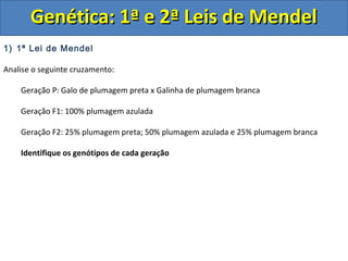 1) 1ª Lei de Mendel
Analise o seguinte cruzamento:
Geração P: Galo de plumagem preta x Galinha de plumagem branca
Geração F1: 100% plumagem azulada
Geração F2: 25% plumagem preta; 50% plumagem azulada e 25% plumagem branca
Identifique os genótipos de cada geração
Genética: 1ª e 2ª Leis de MendelGenética: 1ª e 2ª Leis de Mendel
 