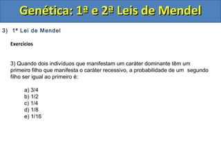 3) 1ª Lei de Mendel
Exercícios
3) Quando dois indivíduos que manifestam um caráter dominante têm um
primeiro filho que manifesta o caráter recessivo, a probabilidade de um segundo
filho ser igual ao primeiro é:
a) 3/4
b) 1/2
c) 1/4
d) 1/8
e) 1/16
Genética: 1ª e 2ª Leis de MendelGenética: 1ª e 2ª Leis de Mendel
 
