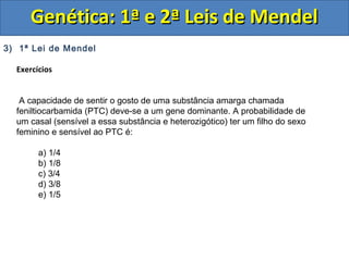3) 1ª Lei de Mendel
Exercícios
A capacidade de sentir o gosto de uma substância amarga chamada
feniltiocarbamida (PTC) deve-se a um gene dominante. A probabilidade de
um casal (sensível a essa substância e heterozigótico) ter um filho do sexo
feminino e sensível ao PTC é:
a) 1/4
b) 1/8
c) 3/4
d) 3/8
e) 1/5
Genética: 1ª e 2ª Leis de MendelGenética: 1ª e 2ª Leis de Mendel
 