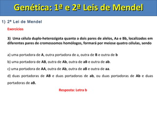 1) 2ª Lei de Mendel
Exercícios
3) Uma célula duplo-heterozigota quanto a dois pares de alelos, Aa e Bb, localizados em
diferentes pares de cromossomos homólogos, formará por meiose quatro células, sendo
a) uma portadora de A, outra portadora de a, outra de B e outra de b
b) uma portadora de AB, outra de Ab, outra de aB e outra de ab.
c) uma portadora de AA, outra de Ab, outra de aB e outra de aa.
d) duas portadoras de AB e duas portadoras de ab, ou duas portadoras de Ab e duas
portadoras de aB.
Genética: 1ª e 2ª Leis de MendelGenética: 1ª e 2ª Leis de Mendel
Resposta: Letra b
 
