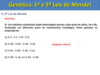 1) 2ª Lei de Mendel
Exercícios
4) Um indivíduo multicelular duplo-heterozigoto quanto a dois pares de alelos, Aa e Bb,
localizados em diferentes pares de cromossomos homólogos, forma gametas na
proporção de:
a) ¼ A : ¼ a : ¼ B : ¼ b.
b) ¼ AB : ¼ Ab : ¼ aB : ¼ ab.
c) ¼ AA : ¼ Ab : ¼ aB : ¼ aa.
d) ½ AB : ½ ab, ou ¼ Ab : ¼ aB.
Genética: 1ª e 2ª Leis de MendelGenética: 1ª e 2ª Leis de Mendel
Resposta: Letra b
 