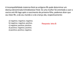 A incompatibilidade materno-fetal ao antígeno Rh pode determinar um
doença denominada Eritroblastose Fetal. Se uma mulher foi orientada a usar a
vacina anti-Rh logo após o nascimento do primeiro filho, podemos dizer que
seu fator Rh, o do seu marido e o da criança são, respectivamente:
a) negativo; negativo; negativo.
b) negativo; negativo; positivo.
c) negativo; positivo; positivo.
d) positivo; negativo; positivo.
e) positivo; positivo; negativo.
Resposta: letra B
 