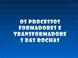 Os processosOs processos
formadores eformadores e
transformadoretransformadore
s das rochass das rochas
 