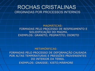 ROCHAS CRISTALINASROCHAS CRISTALINAS
ORIGINADAS POR PROCESSOS INTERNOSORIGINADAS POR PROCESSOS INTERNOS
METAMÓRFICAS:METAMÓRFICAS:
FORMADAS PELO PROCESSO DE DEFORMAÇÃO CAUSADAFORMADAS PELO PROCESSO DE DEFORMAÇÃO CAUSADA
POR ALTAS TEMPERATURAS E PRESSÕES PROVENIENTESPOR ALTAS TEMPERATURAS E PRESSÕES PROVENIENTES
DO INTERIOR DA TERRA.DO INTERIOR DA TERRA.
EXEMPLOS: GNAISSE; XISTO;MÁRMOREEXEMPLOS: GNAISSE; XISTO;MÁRMORE
MAGMÁTICAS:MAGMÁTICAS:
FORMADAS PELO PROCESSO DE RESFRIAMENTO EFORMADAS PELO PROCESSO DE RESFRIAMENTO E
SOLIDIFICAÇÃO DO MAGMA.SOLIDIFICAÇÃO DO MAGMA.
EXEMPLOS: GRANITO; PEGMATITO; DIORITOEXEMPLOS: GRANITO; PEGMATITO; DIORITO
 