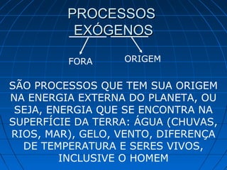 PROCESSOSPROCESSOS
EXÓGENOSEXÓGENOS
FORA ORIGEM
SÃO PROCESSOS QUE TEM SUA ORIGEM
NA ENERGIA EXTERNA DO PLANETA, OU
SEJA, ENERGIA QUE SE ENCONTRA NA
SUPERFÍCIE DA TERRA: ÁGUA (CHUVAS,
RIOS, MAR), GELO, VENTO, DIFERENÇA
DE TEMPERATURA E SERES VIVOS,
INCLUSIVE O HOMEM
 